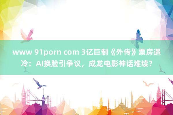 www 91porn com 3亿巨制《外传》票房遇冷：AI换脸引争议，成龙电影神话难续？