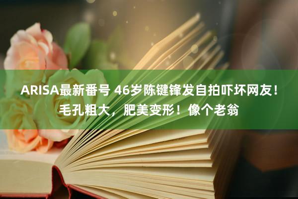 ARISA最新番号 46岁陈键锋发自拍吓坏网友！毛孔粗大，肥美变形！像个老翁