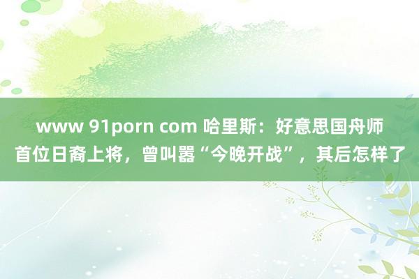 www 91porn com 哈里斯：好意思国舟师首位日裔上将，曾叫嚣“今晚开战”，其后怎样了