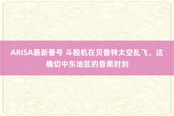 ARISA最新番号 斗殴机在贝鲁特太空乱飞，这确切中东地区的昏黑时刻