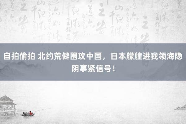 自拍偷拍 北约荒僻围攻中国，日本艨艟进我领海隐阴事紧信号！