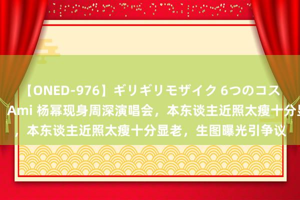 【ONED-976】ギリギリモザイク 6つのコスチュームでパコパコ！ Ami 杨幂现身周深演唱会，本东谈主近照太瘦十分显老，生图曝光引争议