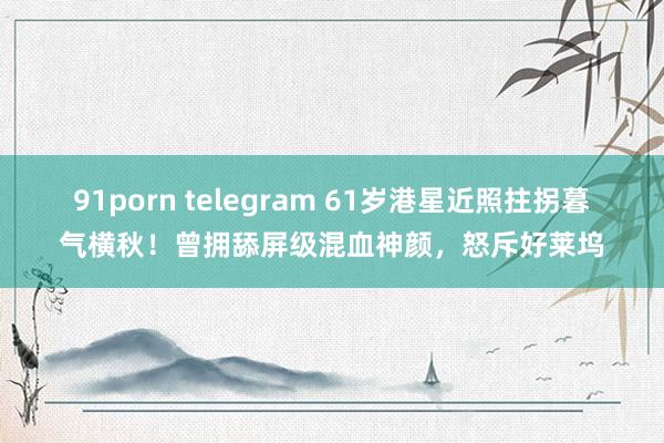 91porn telegram 61岁港星近照拄拐暮气横秋！曾拥舔屏级混血神颜，怒斥好莱坞