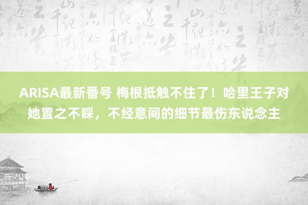 ARISA最新番号 梅根抵触不住了！哈里王子对她置之不睬，不经意间的细节最伤东说念主