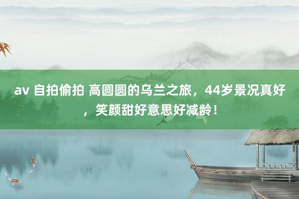 av 自拍偷拍 高圆圆的乌兰之旅，44岁景况真好，笑颜甜好意思好减龄！