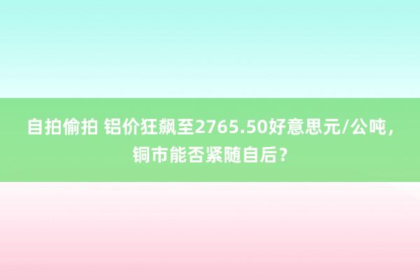 自拍偷拍 铝价狂飙至2765.50好意思元/公吨，铜市能否紧随自后？