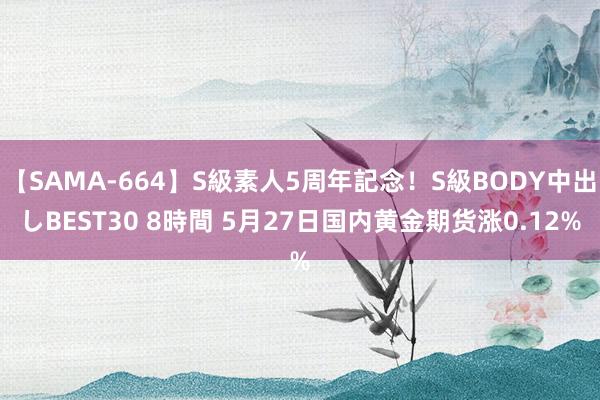 【SAMA-664】S級素人5周年記念！S級BODY中出しBEST30 8時間 5月27日国内黄金期货涨0.12%