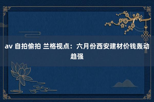 av 自拍偷拍 兰格视点：六月份西安建材价钱轰动趋强