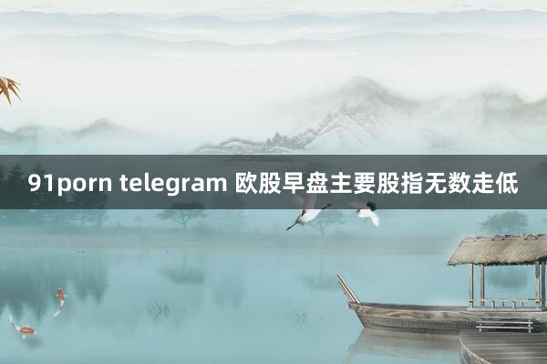 91porn telegram 欧股早盘主要股指无数走低