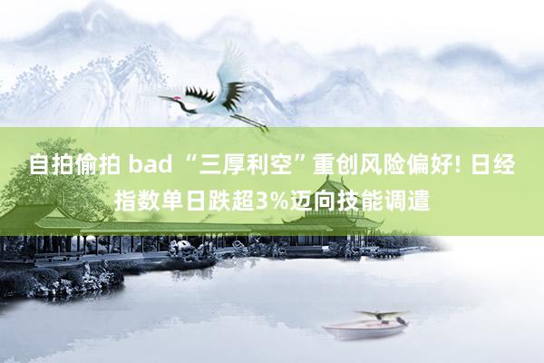 自拍偷拍 bad “三厚利空”重创风险偏好! 日经指数单日跌超3%迈向技能调遣