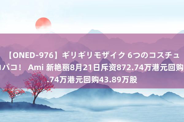 【ONED-976】ギリギリモザイク 6つのコスチュームでパコパコ！ Ami 新艳丽8月21日斥资872.74万港元回购43.89万股