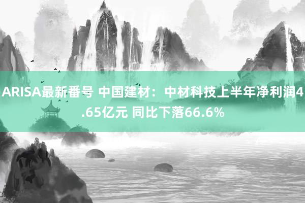 ARISA最新番号 中国建材：中材科技上半年净利润4.65亿元 同比下落66.6%