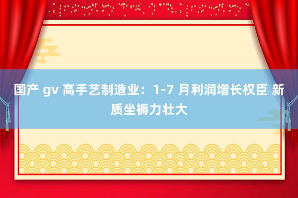 国产 gv 高手艺制造业：1-7 月利润增长权臣 新质坐褥力壮大