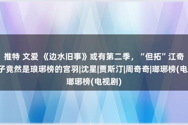 推特 文爱 《边水旧事》或有第二季，“但拓”江奇霖妻子竟然是琅琊榜的宫羽|沈星|贾斯汀|周奇奇|瑯琊榜(电视剧)