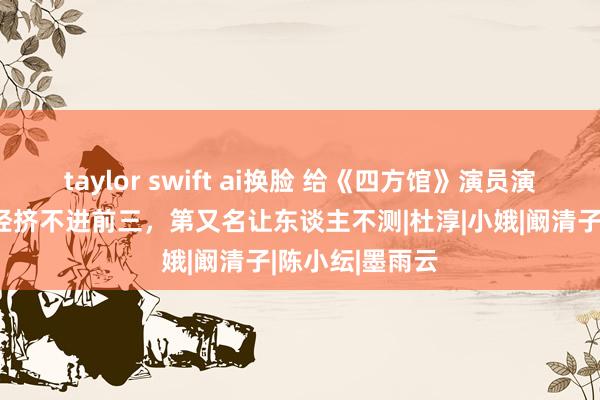 taylor swift ai换脸 给《四方馆》演员演技排行，周已经挤不进前三，第又名让东谈主不测|杜淳|小娥|阚清子|陈小纭|墨雨云