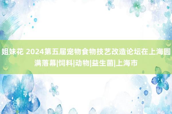 姐妹花 2024第五届宠物食物技艺改造论坛在上海圆满落幕|饲料|动物|益生菌|上海市