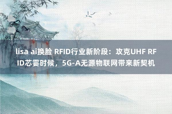 lisa ai换脸 RFID行业新阶段：攻克UHF RFID芯霎时候，5G-A无源物联网带来新契机