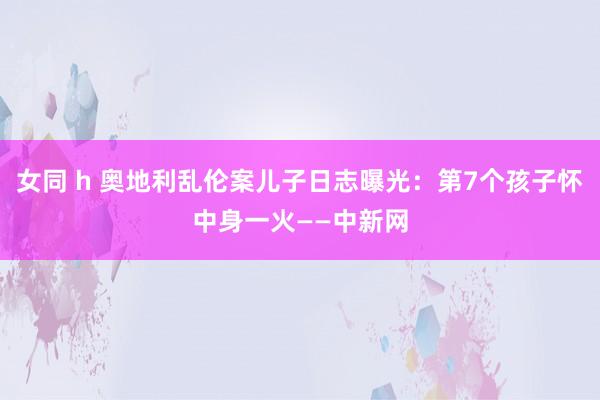 女同 h 奥地利乱伦案儿子日志曝光：第7个孩子怀中身一火——中新网