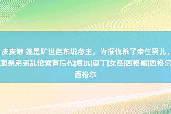 皮皮娘 她是旷世佳东说念主，为报仇杀了亲生男儿，跟亲弟弟乱伦繁育后代|复仇|奥丁|女巫|西格妮|西格尔