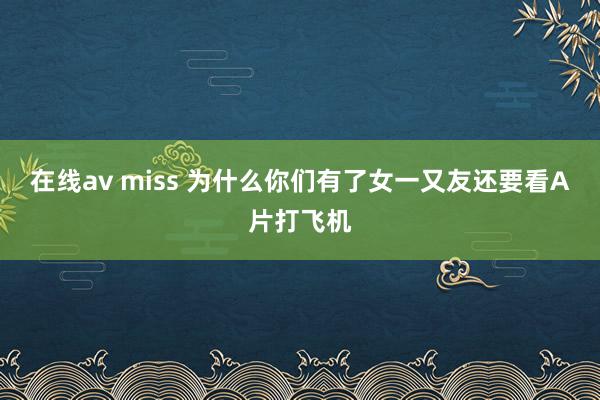 在线av miss 为什么你们有了女一又友还要看A片打飞机