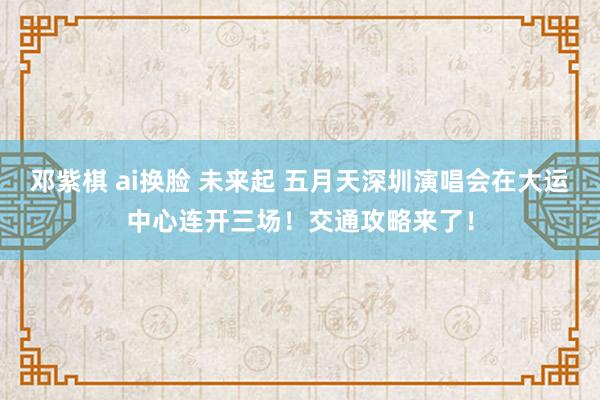 邓紫棋 ai换脸 未来起 五月天深圳演唱会在大运中心连开三场！交通攻略来了！