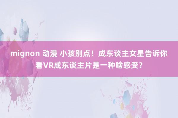 mignon 动漫 小孩别点！成东谈主女星告诉你看VR成东谈主片是一种啥感受？