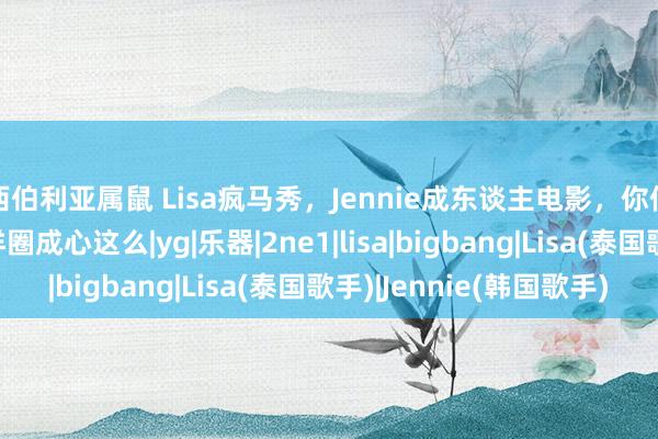 西伯利亚属鼠 Lisa疯马秀，Jennie成东谈主电影，你们粉墨也无谓为了西洋圈成心这么|yg|乐器|2ne1|lisa|bigbang|Lisa(泰国歌手)|Jennie(韩国歌手)