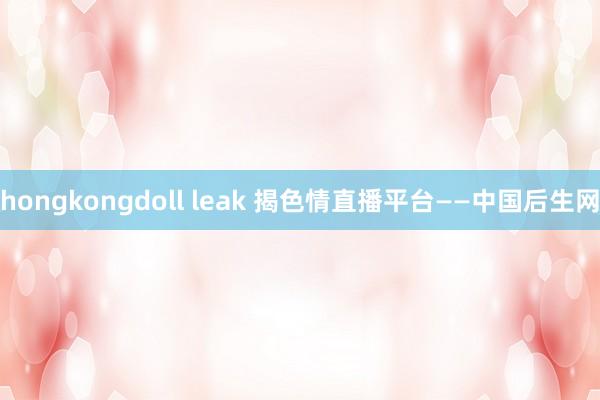 hongkongdoll leak 揭色情直播平台——中国后生网