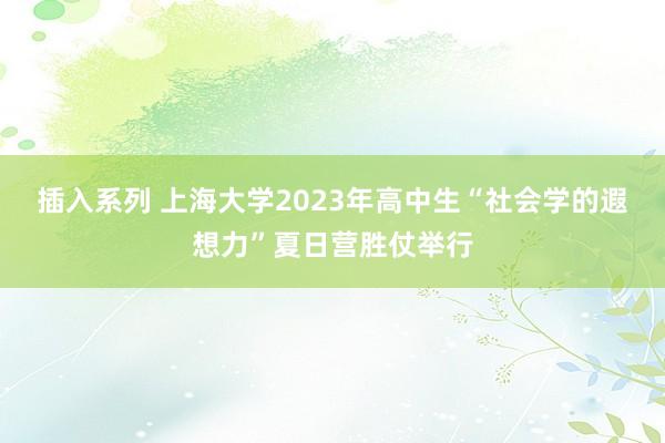 插入系列 上海大学2023年高中生“社会学的遐想力”夏日营胜仗举行