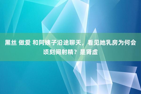 黑丝 做爱 和阿姨子沿途聊天，看见她乳房为何会顷刻间射精？是肾虚